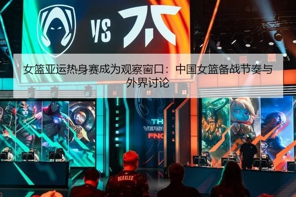 女篮亚运热身赛成为观察窗口：中国女篮备战节奏与外界讨论