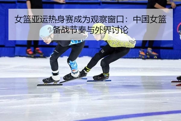 女篮亚运热身赛成为观察窗口：中国女篮备战节奏与外界讨论